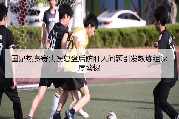 国足热身赛失误复盘后防盯人问题引发教练组深度警惕